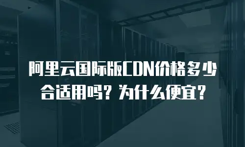 阿里云国际版CDN价格多少合适用吗？为什么便宜？