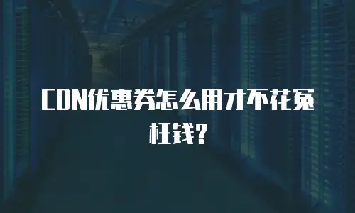 CDN优惠券怎么用才不花冤枉钱？