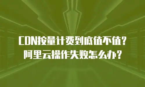 CDN按量计费到底值不值？阿里云操作失败怎么办？