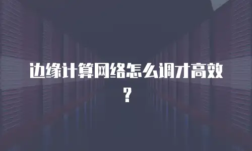 边缘计算网络怎么调才高效？