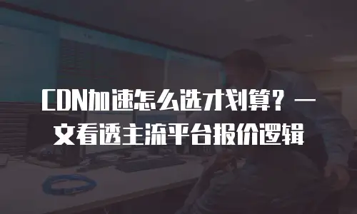 CDN加速怎么选才划算？一文看透主流平台报价逻辑