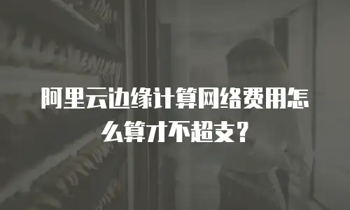阿里云边缘计算网络费用怎么算才不超支？