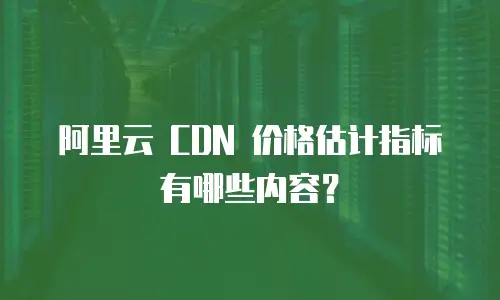 阿里云 CDN 价格估计指标有哪些内容？