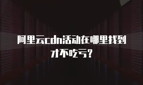 阿里云cdn活动在哪里找到才不吃亏？