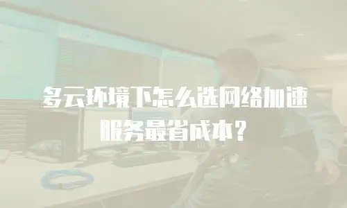 多云环境下怎么选网络加速服务最省成本？