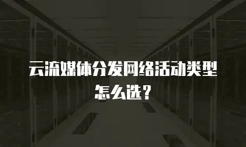 云流媒体分发网络活动类型怎么选？
