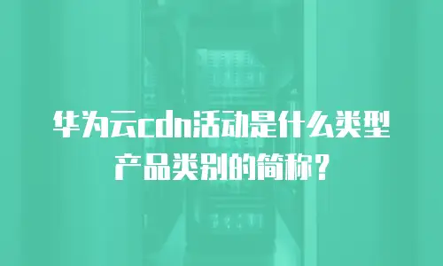 华为云cdn活动是什么类型产品类别的简称？