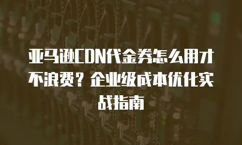 亚马逊CDN代金券怎么用才不浪费？企业级成本优化实战指南