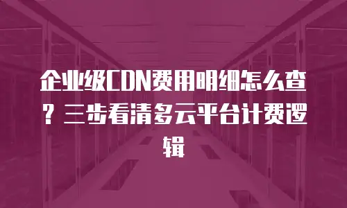 企业级CDN费用明细怎么查？三步看清多云平台计费逻辑