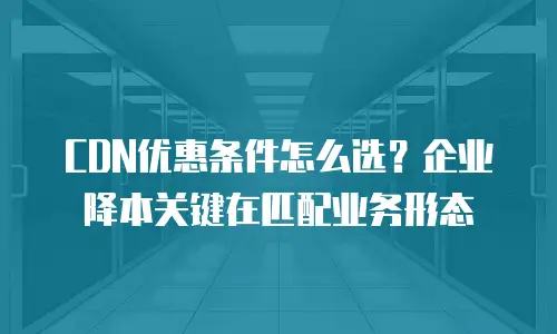 CDN优惠条件怎么选？企业降本关键在匹配业务形态