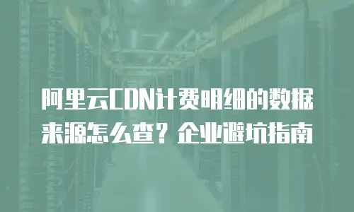 阿里云CDN计费明细的数据来源怎么查？企业避坑指南
