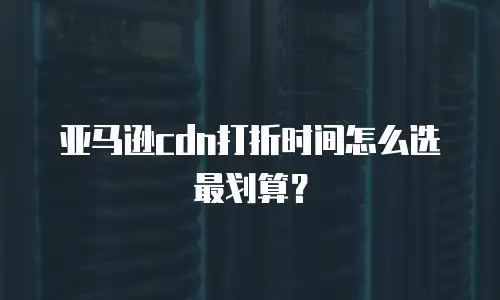 亚马逊cdn打折时间怎么选最划算？