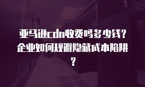 亚马逊cdn收费吗多少钱？企业如何规避隐藏成本陷阱？