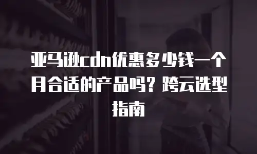 亚马逊cdn优惠多少钱一个月合适的产品吗？跨云选型指南