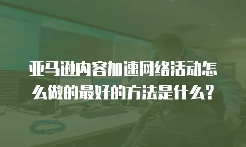 亚马逊内容加速网络活动怎么做的最好的方法是什么？