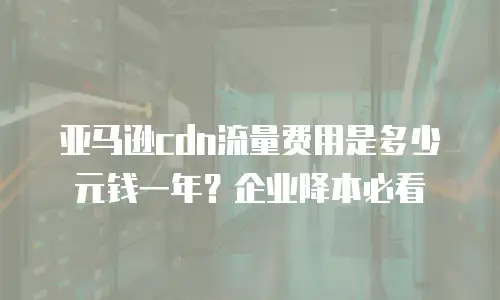 亚马逊cdn流量费用是多少元钱一年？企业降本必看