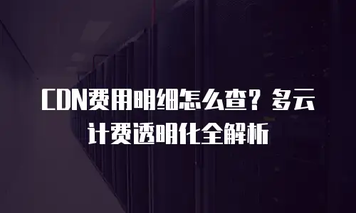 CDN费用明细怎么查？多云计费透明化全解析