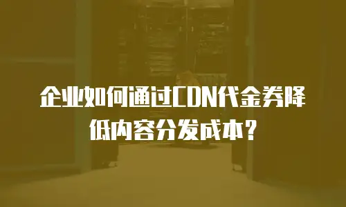 企业如何通过CDN代金券降低内容分发成本？