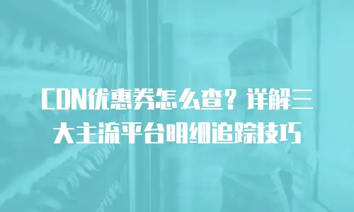 CDN优惠券怎么查？详解三大主流平台明细追踪技巧