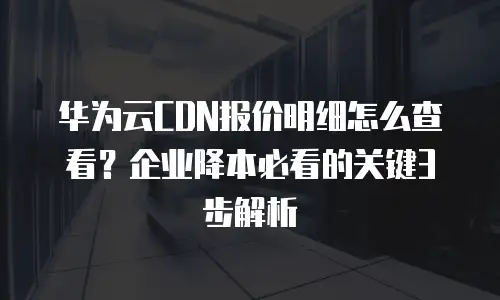 华为云CDN报价明细怎么查看？企业降本必看的关键3步解析