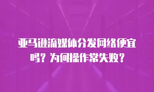 亚马逊流媒体分发网络便宜吗？为何操作常失败？