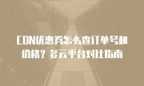 CDN优惠券怎么查订单号和价格？多云平台对比指南
