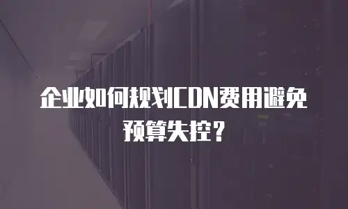 企业如何规划CDN费用避免预算失控？
