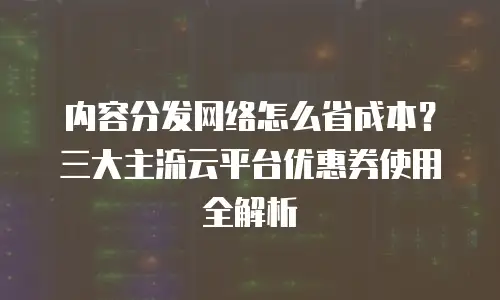 内容分发网络怎么省成本？三大主流云平台优惠券使用全解析