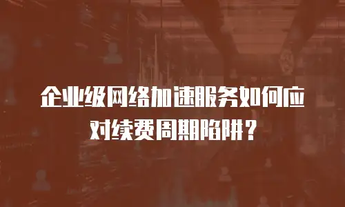 企业级网络加速服务如何应对续费周期陷阱？