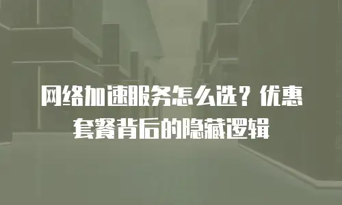 网络加速服务怎么选？优惠套餐背后的隐藏逻辑