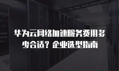 华为云网络加速服务费用多少合适？企业选型指南