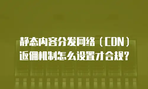 静态内容分发网络（CDN）返佣机制怎么设置才合规？