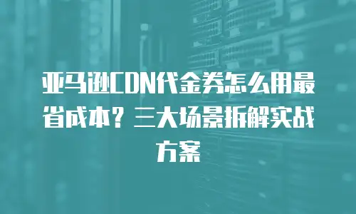 亚马逊CDN代金券怎么用最省成本？三大场景拆解实战方案