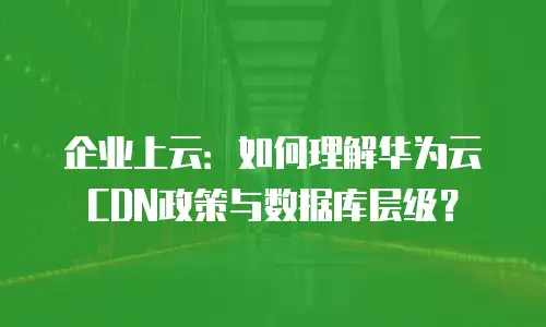 企业上云：如何理解华为云CDN政策与数据库层级？