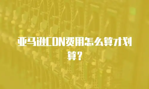 亚马逊CDN费用怎么算才划算？
