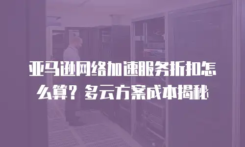 亚马逊网络加速服务折扣怎么算？多云方案成本揭秘