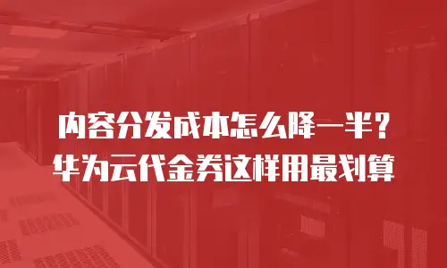 内容分发成本怎么降一半？华为云代金券这样用最划算