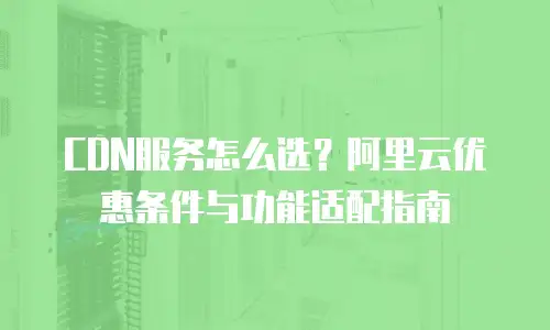 CDN服务怎么选？阿里云优惠条件与功能适配指南