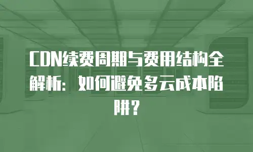 CDN续费周期与费用结构全解析：如何避免多云成本陷阱？
