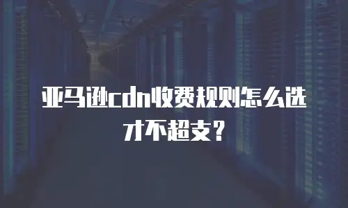亚马逊cdn收费规则怎么选才不超支？