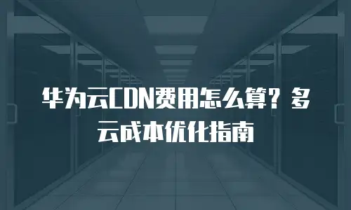 华为云CDN费用怎么算？多云成本优化指南