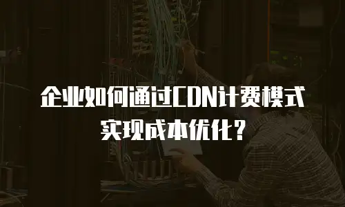 企业如何通过CDN计费模式实现成本优化？
