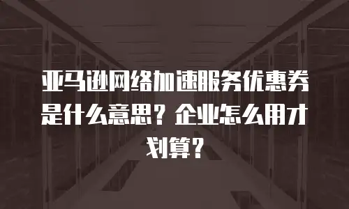 亚马逊网络加速服务优惠券是什么意思？企业怎么用才划算？