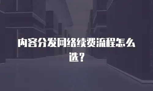 内容分发网络续费流程怎么选？