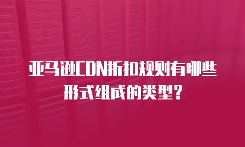 亚马逊CDN折扣规则有哪些形式组成的类型？