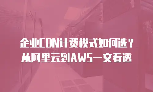 企业CDN计费模式如何选？从阿里云到AWS一文看透