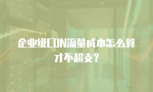 企业级CDN流量成本怎么算才不超支？