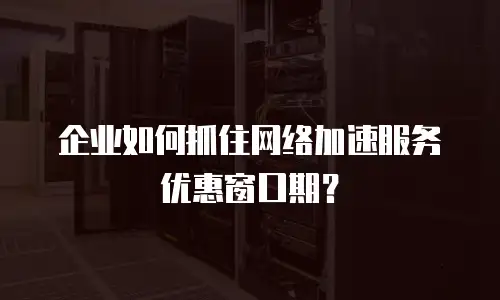企业如何抓住网络加速服务优惠窗口期？
