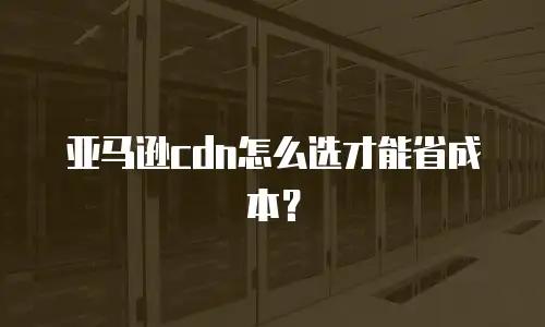 亚马逊cdn怎么选才能省成本？