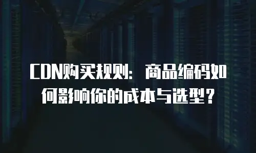 CDN购买规则：商品编码如何影响你的成本与选型？